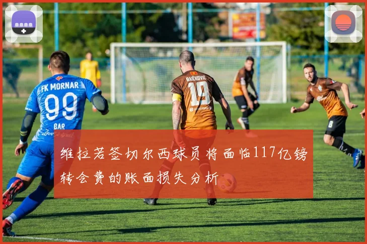 维拉若签切尔西球员将面临117亿镑转会费的账面损失分析