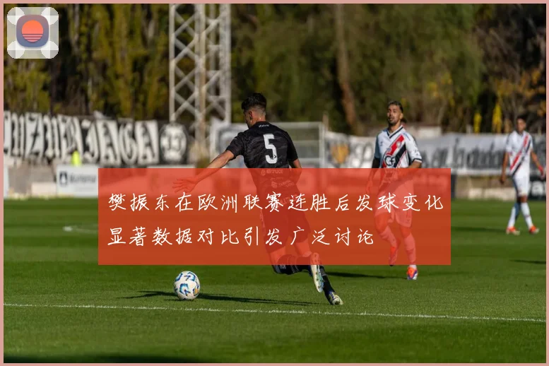 樊振东在欧洲联赛连胜后发球变化显著数据对比引发广泛讨论