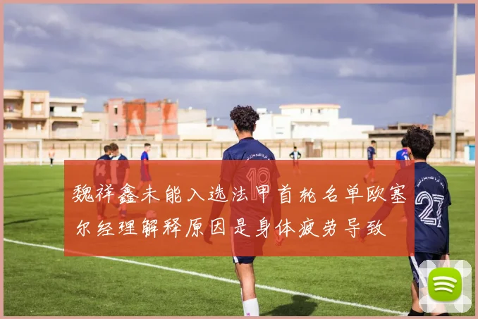 魏祥鑫未能入选法甲首轮名单欧塞尔经理解释原因是身体疲劳导致