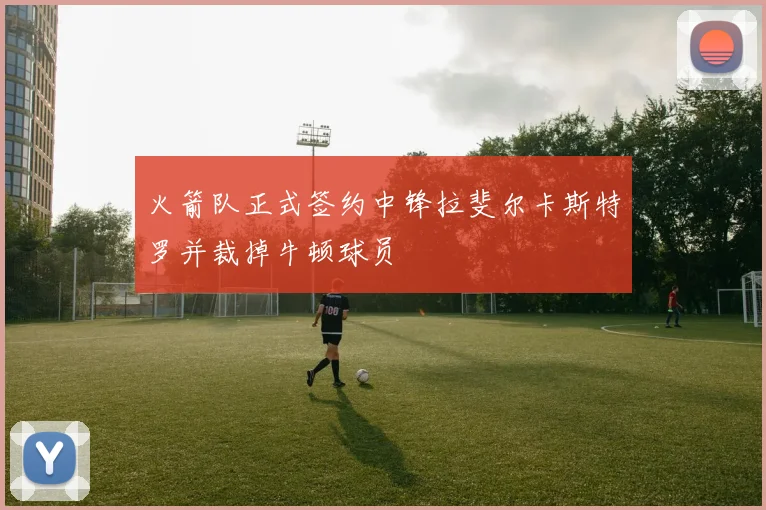火箭队正式签约中锋拉斐尔卡斯特罗并裁掉牛顿球员