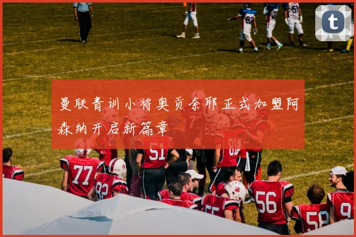 曼联青训小将奥贡奈耶正式加盟阿森纳开启新篇章